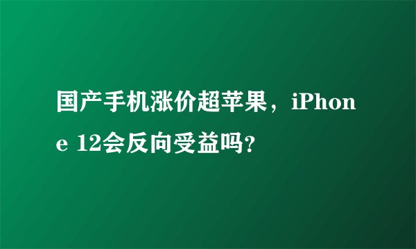 国产手机涨价超苹果，iPhone 12会反向受益吗？