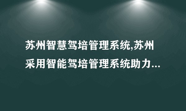 苏州智慧驾培管理系统,苏州采用智能驾培管理系统助力科技驾校现代化管理