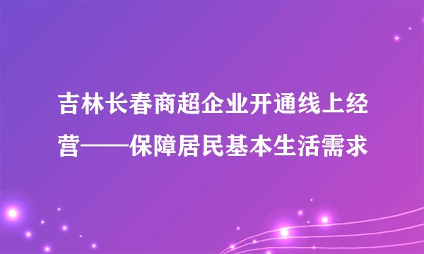 吉林长春商超企业开通线上经营——保障居民基本生活需求