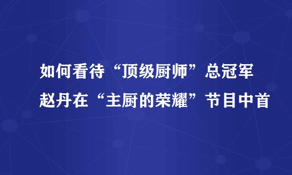 如何看待“顶级厨师”总冠军赵丹在“主厨的荣耀”节目中首