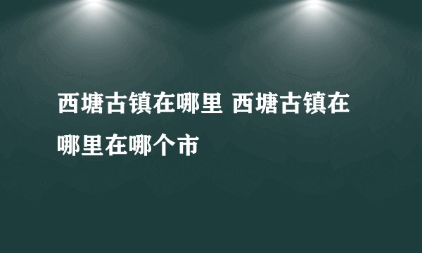 西塘古镇在哪里 西塘古镇在哪里在哪个市