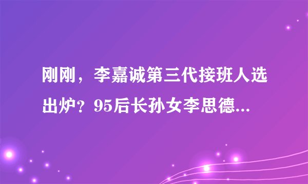 刚刚，李嘉诚第三代接班人选出炉？95后长孙女李思德正式亮相！香港四大家族第三代成员已开始上位