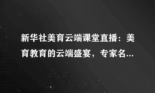 新华社美育云端课堂直播：美育教育的云端盛宴，专家名师与你面对面交流