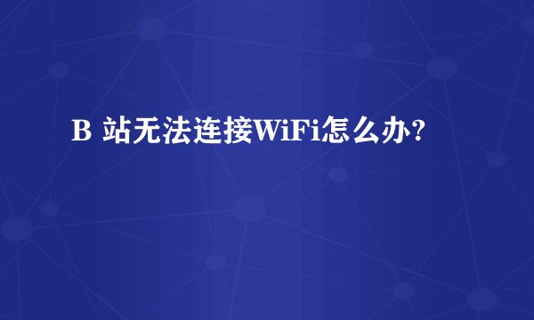B 站无法连接WiFi怎么办?