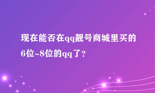 现在能否在qq靓号商城里买的6位~8位的qq了？