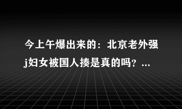 今上午爆出来的:北京老外强j妇女被国人揍是真的吗?怎么感觉视频这么假,还有删减部分。
