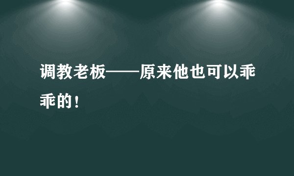 调教老板——原来他也可以乖乖的！