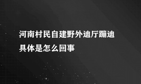 河南村民自建野外迪厅蹦迪 具体是怎么回事