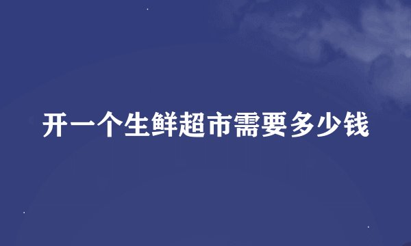 开一个生鲜超市需要多少钱