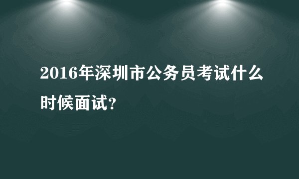 2016年深圳市公务员考试什么时候面试？