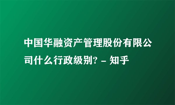 中国华融资产管理股份有限公司什么行政级别? - 知乎