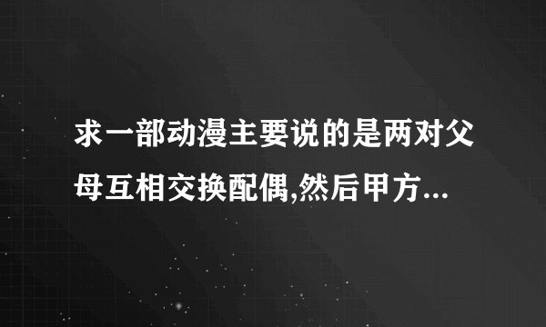 求一部动漫主要说的是两对父母互相交换配偶,然后甲方的女儿和乙方的儿子发生的恋情