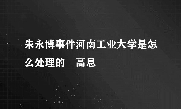 朱永博事件河南工业大学是怎么处理的 高息