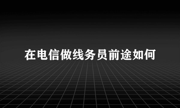 在电信做线务员前途如何