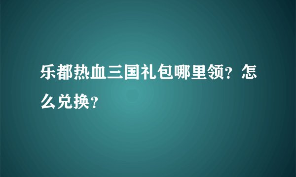 乐都热血三国礼包哪里领？怎么兑换？