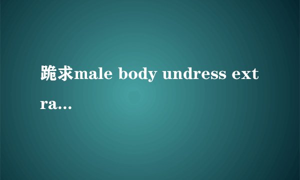 跪求male body undress extra legend 外加其他相同影片，要中字的。iheartmoney@hotmail.com 谢了！