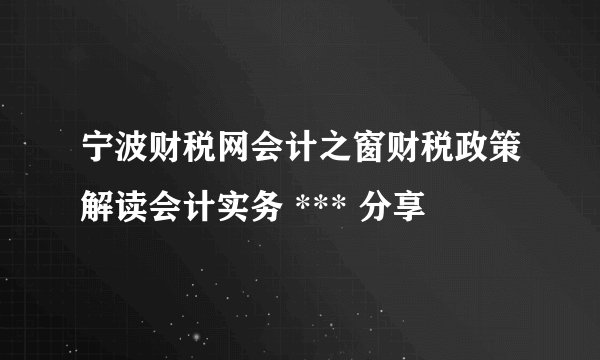 宁波财税网会计之窗财税政策解读会计实务 *** 分享