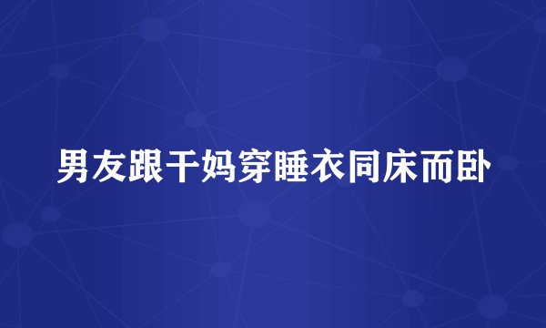 男友跟干妈穿睡衣同床而卧