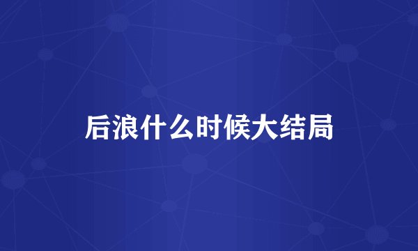 后浪什么时候大结局