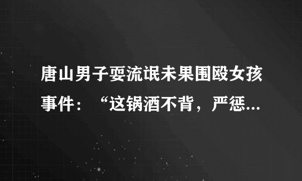 唐山男子耍流氓未果围殴女孩事件：“这锅酒不背，严惩没商量”