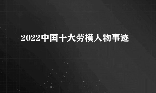 2022中国十大劳模人物事迹
