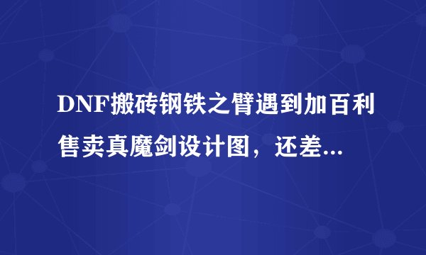 DNF搬砖钢铁之臂遇到加百利售卖真魔剑设计图，还差4900金币才可以购买，值得去买吗？