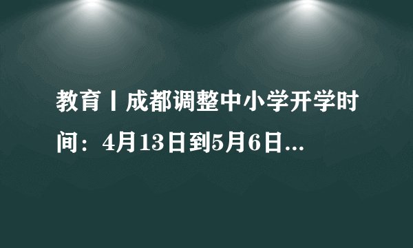 教育丨成都调整中小学开学时间：4月13日到5月6日分批次入学