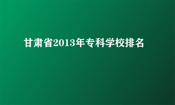 甘肃省2013年专科学校排名