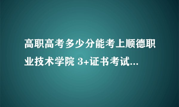 高职高考多少分能考上顺德职业技术学院 3+证书考试录取分数线