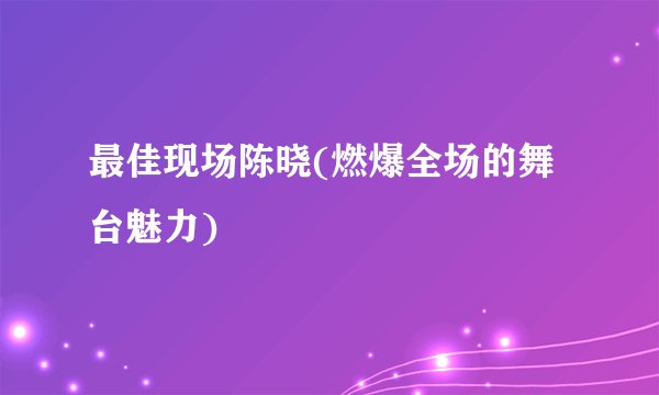 最佳现场陈晓(燃爆全场的舞台魅力)