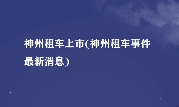 神州租车上市(神州租车事件最新消息)