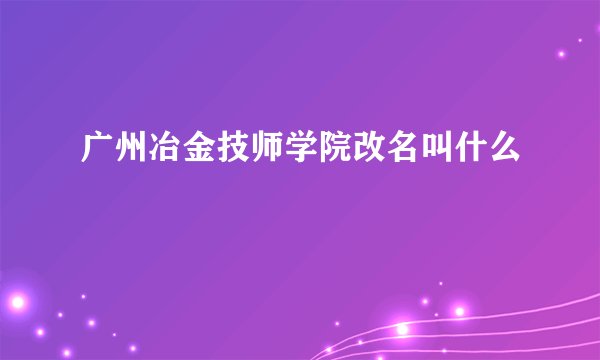 广州冶金技师学院改名叫什么