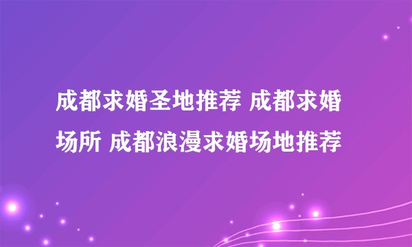 成都求婚圣地推荐 成都求婚场所 成都浪漫求婚场地推荐