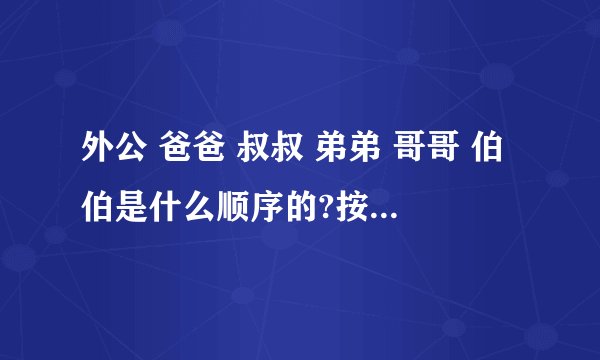 外公 爸爸 叔叔 弟弟 哥哥 伯伯是什么顺序的?按顺序是什么?求解答