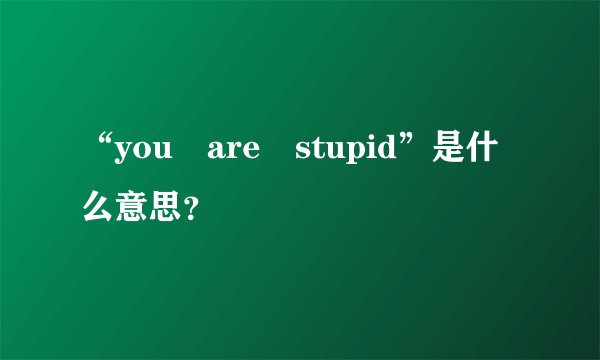 “you are stupid”是什么意思？