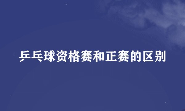 乒乓球资格赛和正赛的区别