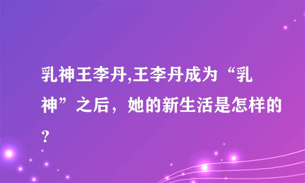 乳神王李丹,王李丹成为“乳神”之后，她的新生活是怎样的？