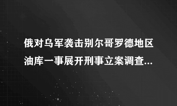 俄对乌军袭击别尔哥罗德地区油库一事展开刑事立案调查，具体情况如何？