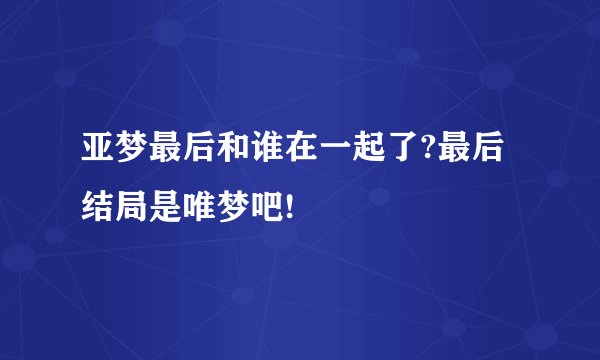 亚梦最后和谁在一起了?最后结局是唯梦吧!