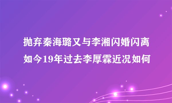 抛弃秦海璐又与李湘闪婚闪离如今19年过去李厚霖近况如何