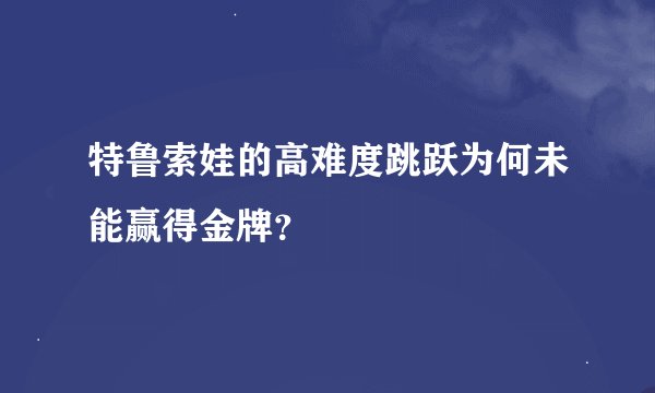 特鲁索娃的高难度跳跃为何未能赢得金牌？