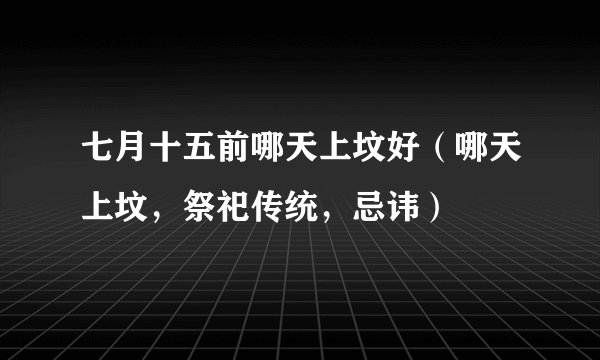 七月十五前哪天上坟好(哪天上坟,祭祀传统,忌讳)