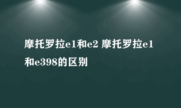 摩托罗拉e1和e2 摩托罗拉e1和e398的区别