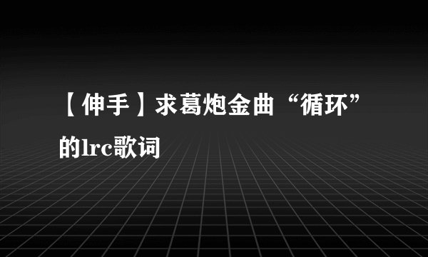 【伸手】求葛炮金曲“循环”的lrc歌词