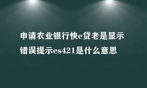 申请农业银行快e贷老是显示错误提示es421是什么意思