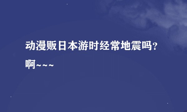 动漫贩日本游时经常地震吗？啊~~~