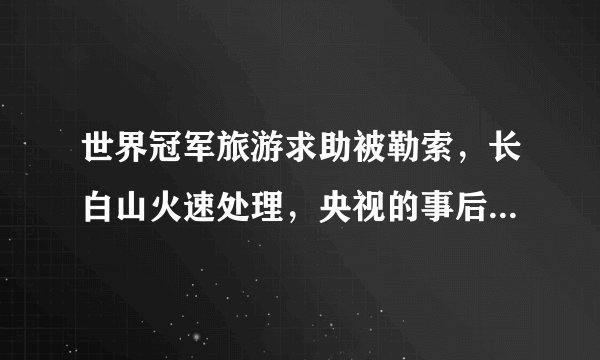 世界冠军旅游求助被勒索，长白山火速处理，央视的事后疑问打脸云南导游