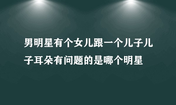 男明星有个女儿跟一个儿子儿子耳朵有问题的是哪个明星