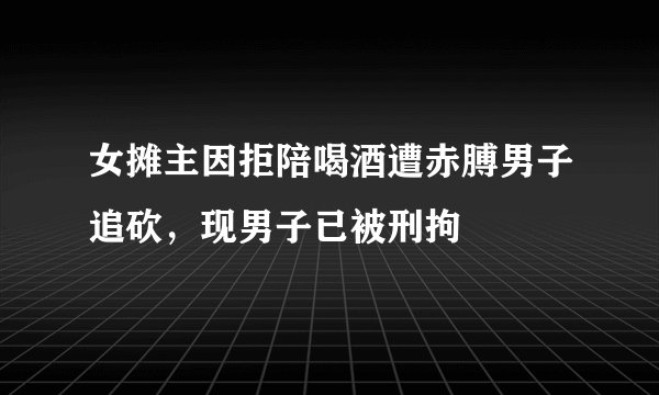 女摊主因拒陪喝酒遭赤膊男子追砍，现男子已被刑拘