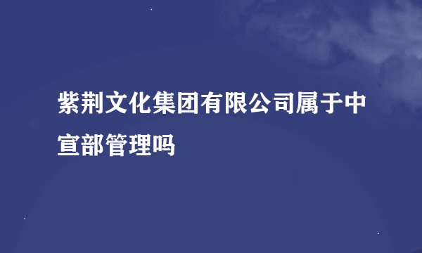 紫荆文化集团有限公司属于中宣部管理吗